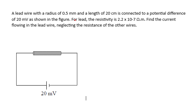 A lead wire with a radius of 0.5 mm and a length of 20 cm is connected to a potential difference
of 20 mV as shown in the figure. For lead, the resistivity is 2.2 x 10-7 22.m. Find the current
flowing in the lead wire, neglecting the resistance of the other wires.
20 mV