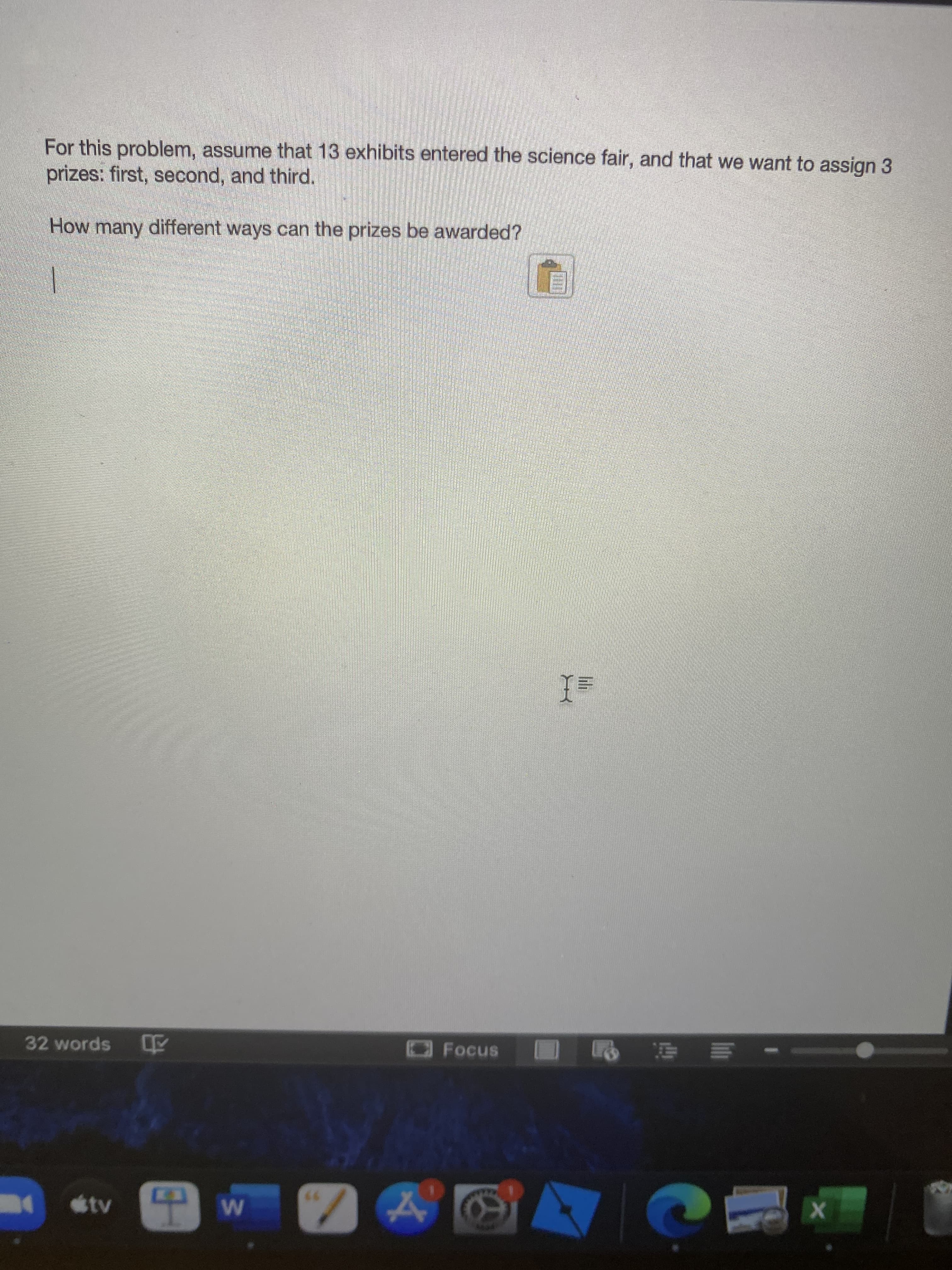 For this problem, assume that 13 exhibits entered the science fair, and that we want to assign 3
prizes: first, second, and third.
How many different ways can the prizes be awarded?
