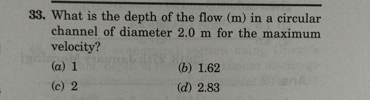 33. What is the depth of the flow (m) in a circular
channel of diameter 2.0 m for the maximum
velocity?
(a) 1
(b) 1.62
(c) 2
(d) 2.83
