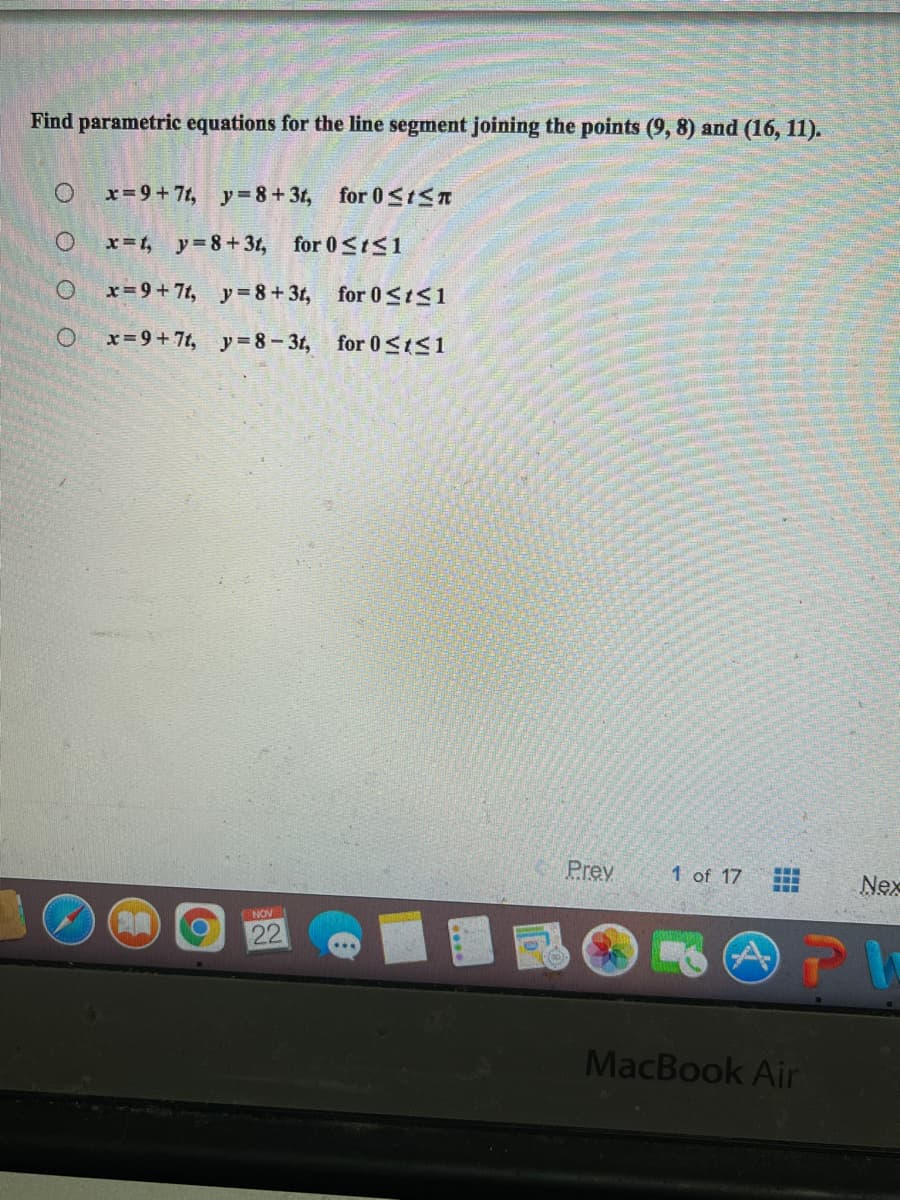 Find parametric equations for the line segment joining the points (9, 8) and (16, 11).
x= 9+7t, y=8+31, for 0<IST
x=t, y=8+31, for 0<tS1
x=9+7t, y=8+3t, for 0<tS1
x= 9+7t, y=8-3t, for 0SIS1
Prev
1 of 17
Nex
NOV
22
MacBook Air
