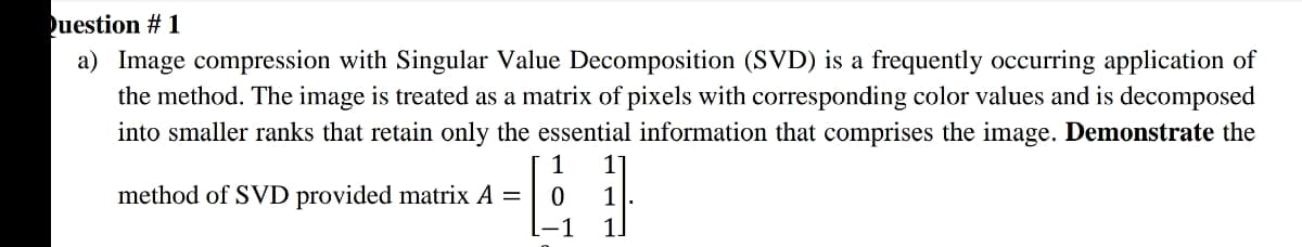 uestion # 1
a) Image compression with Singular Value Decomposition (SVD) is a frequently occurring application of
the method. The image is treated as a matrix of pixels with corresponding color values and is decomposed
into smaller ranks that retain only the essential information that comprises the image. Demonstrate the
1
11
method of SVD provided matrix A =
L-1
1
1.
