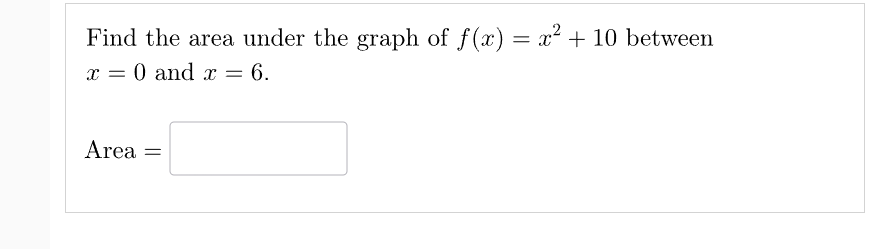 **Problem Statement:**

Find the area under the graph of \( f(x) = x^2 + 10 \) between \( x = 0 \) and \( x = 6 \).

**Solution:**

To find the area under the curve of the function \( f(x) = x^2 + 10 \) from \( x = 0 \) to \( x = 6 \), we need to calculate the definite integral of the function with respect to \( x \) over the interval [0, 6].

The definite integral is given by:

\[
\int_{0}^{6} (x^2 + 10) \, dx
\]

Calculate the integral:

1. Integrate \( x^2 \):

   \[
   \int x^2 \, dx = \frac{x^3}{3}
   \]

2. Integrate the constant 10:

   \[
   \int 10 \, dx = 10x
   \]

3. Combine the integrals:

   \[
   \int (x^2 + 10) \, dx = \frac{x^3}{3} + 10x
   \]

4. Evaluate the definite integral from 0 to 6:

   \[
   \left[ \frac{x^3}{3} + 10x \right]_{0}^{6} = \left( \frac{6^3}{3} + 10 \times 6 \right) - \left( \frac{0^3}{3} + 10 \times 0 \right)
   \]

5. Simplify the expression:

   \[
   = \left( \frac{216}{3} + 60 \right) - (0 + 0)
   \]

   \[
   = (72 + 60)
   \]

   \[
   = 132
   \]

**Conclusion:**

The area under the curve of \( f(x) = x^2 + 10 \) from \( x = 0 \) to \( x = 6 \) is 132 square units.