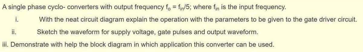 A single phase cyclo- converters with output frequency fo = fin/5; where fin is the input frequency.
%3D
i.
With the neat circuit diagram explain the operation with the parameters to be given to the gate driver circuit.
ii.
Sketch the waveform for supply voltage, gate pulses and output waveform.
iii. Demonstrate with help the block diagram in which application this converter can be used.
