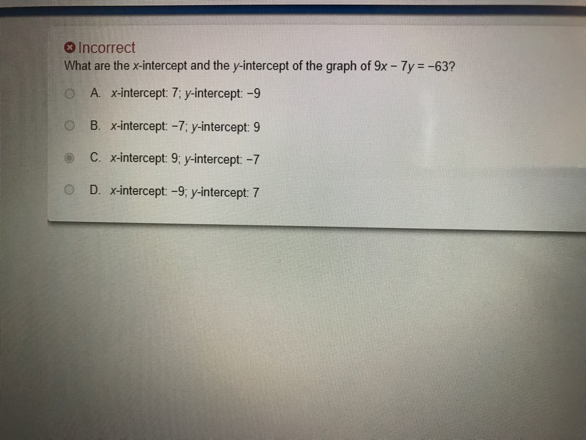 Incorrect
What are the x-intercept and the y-intercept of the graph of 9x - 7y -63?
A. x-intercept 7; y-intercept -9
B. x-intercept: -7, y-intercept: 9
C. x-intercept: 9; y-intercept -7
D. x-intercept -9; y-intercept: 7
