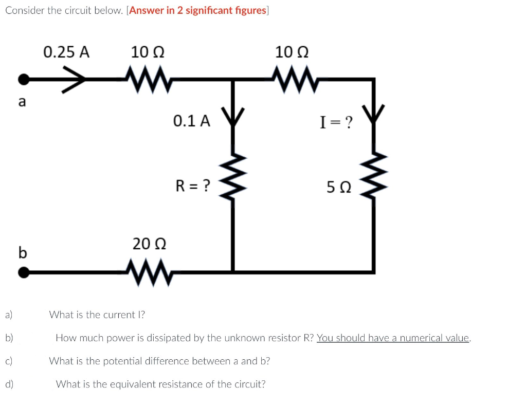 Consider the circuit below. [Answer in 2 significant figures]
a)
b)
c)
d)
a
b
0.25 A
1002
www
20 Q2
0.1 A
R = ?
10 Q2
I= ?
502
What is the current l?
How much power is dissipated by the unknown resistor R? You should have a numerical value.
What is the potential difference between a and b?
What is the equivalent resistance of the circuit?