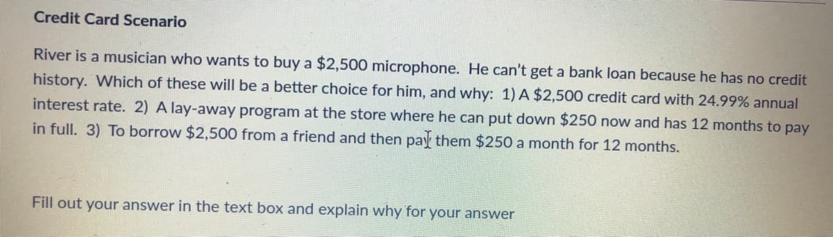 Credit Card Scenario
River is a musician who wants to buy a $2,500 microphone. He can't get a bank loan because he has no credit
history. Which of these will be a better choice for him, and why: 1) A $2,500 credit card with 24.99% annual
interest rate. 2) A lay-away program at the store where he can put down $250 now and has 12 months to pay
in full. 3) To borrow $2,500 from a friend and then pay them $250 a month for 12 months.
Fill out your answer in the text box and explain why for your answer
