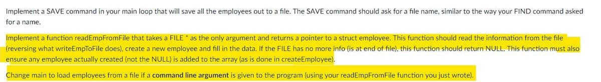 Implement a SAVE command in your main loop that will save all the employees out to a file. The SAVE command should ask for a file name, similar to the way your FIND command asked
for a name.
Implement a function readEmpFromFile that takes a FILE * as the only argument and returns a pointer to a struct employee. This function should read the information from the file
(reversing what writeEmpToFile does), create a new employee and fill in the data. If the FILE has no more info (is at end of file), this function should return NULL. This function must also
ensure any employee actually created (not the NULL) is added to the array (as is done in createEmployee).
Change main to load employees from a file if a command line argument is given to the program (using your readEmpFromFile function you just wrote).
