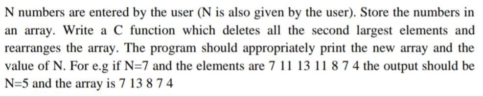 N numbers are entered by the user (N is also given by the user). Store the numbers in
an array. Write a C function which deletes all the second largest elements and
rearranges the array. The program should appropriately print the new array and the
value of N. For e.g if N=7 and the elements are 7 11 13 11 8 7 4 the output should be
N=5 and the array is 7 13 8 7 4