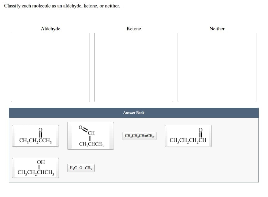 Classify each molecule as an aldehyde, ketone, or neither.
Aldehyde
CH₂CH₂CCH,
OH
I
CH₂CH₂CHCH3
CH
I
CH₂CHCH₂
H₂C-O-CH₂
Ketone
Answer Bank
CH₂CH₂CH=CH₂
CH₂CH₂CH₂CH
Neither