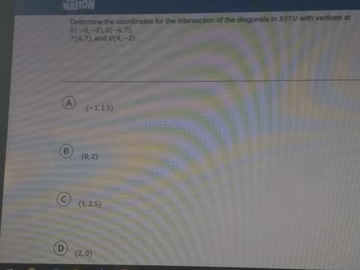 NATION
Determine the coordinates for the intersection of the diagonals in RSTU with vertices at
R(-8,-2),S(-6,7),
T(6,7), and U(4,-2).
A
(-1, 2.5)
(0,2)
(1,2.5)
(2,0)
