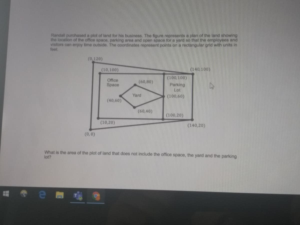 Randall purchased a plot of land for his business. The figure represents a plan of the land showing
the location of the office space, parking area and open space for a yard so that the employees and
visitors can enjoy time outside. The coordinates represent points on a rectangular grid with units in
feet.
(0,120)
(10,100)
(140,100)
(100, 100)
Office
(60,80)
Space
Parking
Lot
Yard
(100,60)
(40,60)
(60,40)
(100,20)
(10,20)
(140,20)
(0,0)
What is the area of the plot of land that does not include the office space, the yard and the parking
lot?
(a
