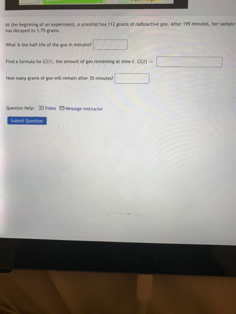 At the beginning of an experiment, a scientist has 112 grams of radioactive goo. After 195 minutes, her sample
has decayed to 1.75 grams.
What is the half-life of the goo in minutes?
Find a formula for G(t), the amount of goo remaining at time t. G(t)
How many grams of goo will remain after 35 minutes?
Question Help: D Video M Message instructor
Submit Question
