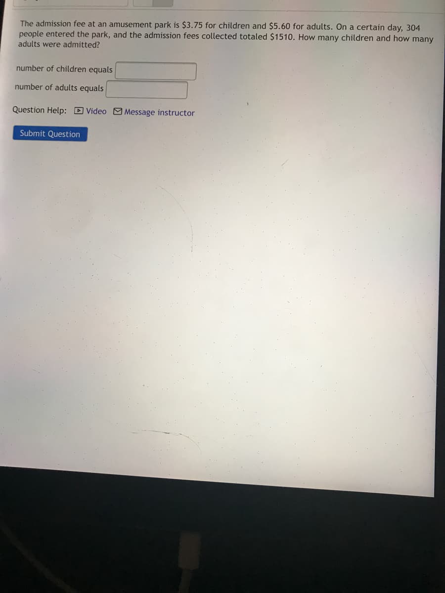 The admission fee at an amusement park is $3.75 for children and $5.60 for adults. On a certain day, 304
people entered the park, and the admission fees collected totaled $1510. How many children and how many
adults were admitted?
number of children equals
number of adults equals
Question Help: D Video M Message instructor
Submit Question
