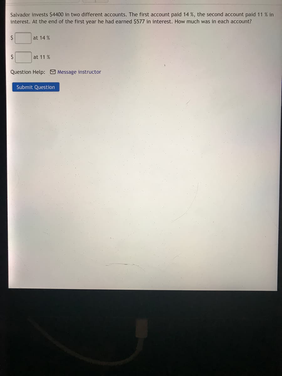 Salvador invests $4400 in two different accounts. The first account paid 14 %, the second account paid 11 % in
interest. At the end of the first year he had earned $577 in interest. How much was in each account?
at 14 %
at 11 %
Question Help: Message instructor
Submit Question
