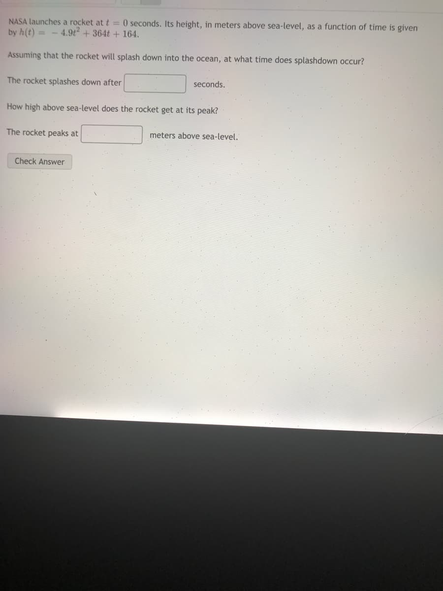NASA launches a rocket at t = 0 seconds. Its height, in meters above sea-level, as a function of time is given
by h(t) = - 4.9t+ 364t +164.
Assuming that the rocket will splash down into the ocean, at what time does splashdown occur?
The rocket splashes down after
seconds.
How high above sea-level does the rocket get at its peak?
The rocket peaks at
meters above sea-level.
Check Answer

