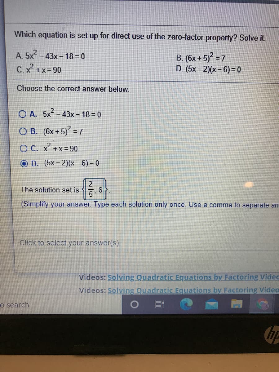 Which equation is set up for direct use of the zero-factor property? Solve it.
A. 5x - 43x - 18 = 0
B. (6x +5) = 7
D. (5x- 2)(x- 6)= 0
C.x +x= 90
Choose the correct answer below.
O A. 5x-43x- 18 = 0
O B. (6x+5) = 7
O C. x +x=90
D. (5x-2)(x-6) = 0
The solution set is
(Simplify your answer. Type each solution only once. Use a comma to separate an
Click to select your answer(S).
Videos: Solving Quadratic Equations by Factoring Video
Videos: Solving Quadratic Equations by Factoring Video
o search
19)
2/5
