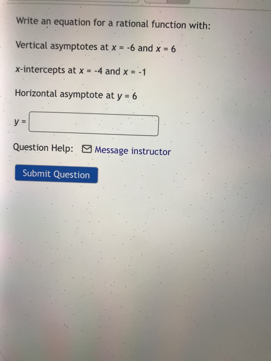 Write an equation for à rational function with:
Vertical asymptotes at x = -6 and x = 6
%3D
x-intercepts at x = -4 and x = -1
Horizontal asymptote at y = 6
%3D
y =
Question Help: Message instructor
Submit Question
