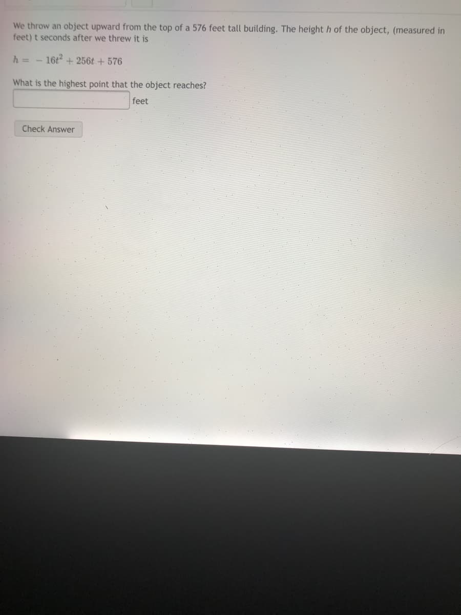 We throw an object upward from the top of a 576 feet tall building. The height h of the object, (measured in
feet) t seconds after we threw it is
h = - 16t2 + 256t + 576
What is the highest point that the object reaches?
feet
Check Answer
