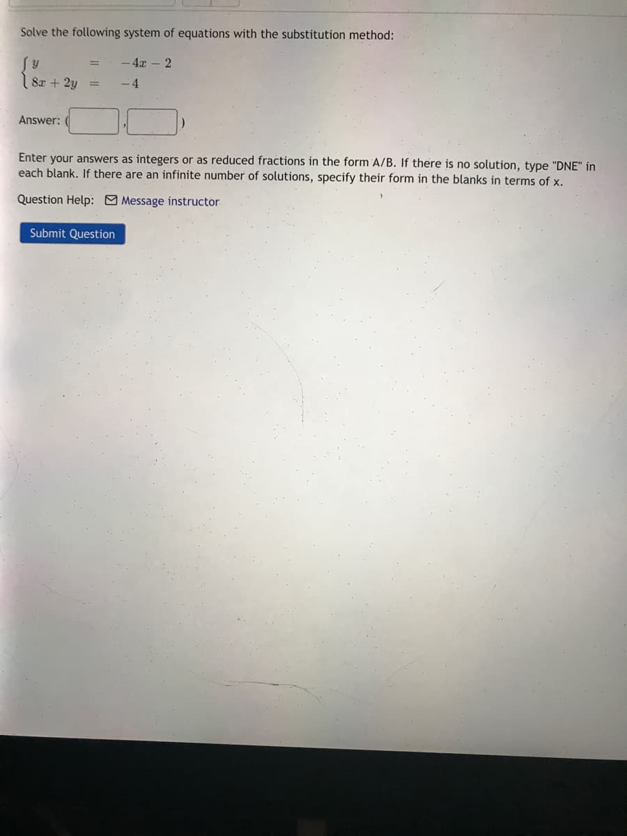 Solve the following system of equations with the substitution method:
- 4x - 2
8x + 2y
- 4
Answer:
Enter your answers as integers or as reduced fractions in the form A/B. If there is no solution, type "DNE" in
each blank. If there are an infinite number of solutions, specify their form in the blanks in terms of x.
Question Help: Message instructor.
Submit Question
