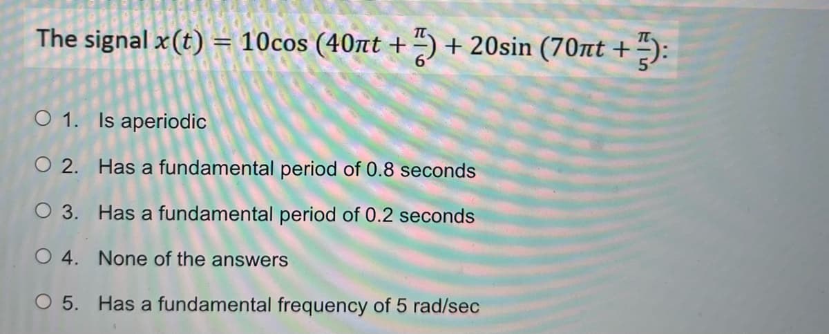 The signal x(t) = 10cos (40nt +) +20sin (70nt +
O 1. Is aperiodic
O2.
O 3.
O 4. None of the answers
O 5. Has a fundamental frequency of 5 rad/sec
Has a fundamental period of 0.8 seconds
Has a fundamental period of 0.2 seconds