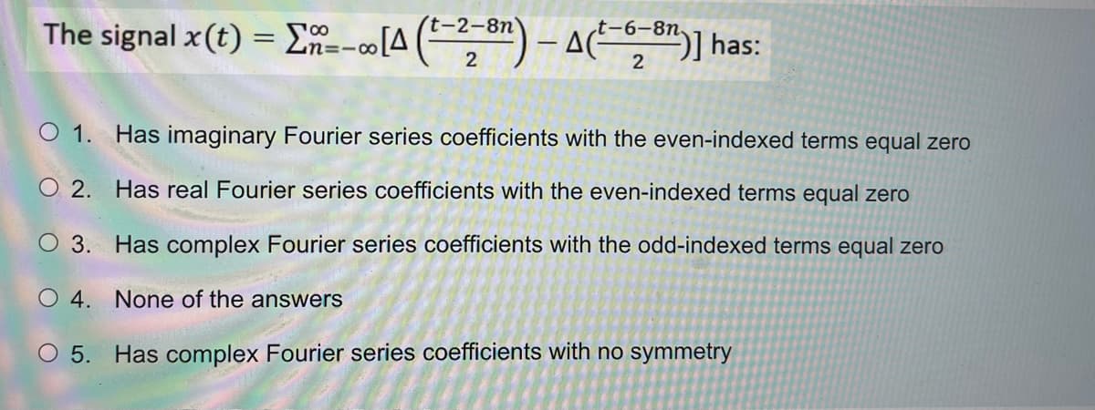 The signal x (t) = [n-- [4 (-28)-A(²-68)] has:
t-6-8n.
O 1. Has imaginary Fourier series coefficients with the even-indexed terms equal zero
O2. Has real Fourier series coefficients with the even-indexed terms equal zero
O 3. Has complex Fourier series coefficients with the odd-indexed terms equal zero
O4. None of the answers
O 5. Has complex Fourier series coefficients with no symmetry