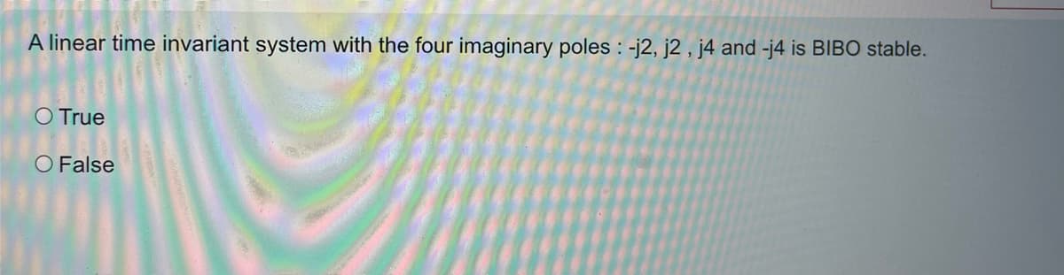 A linear time invariant system with the four imaginary poles: -j2, j2, j4 and -j4 is BIBO stable.
O True
O False