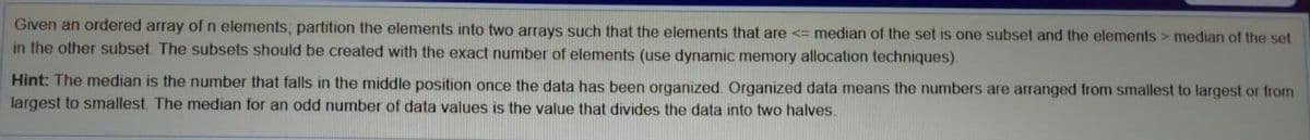 Given an ordered array ofn elements, partition the elements into two arrays such that the elements that are <= median of the set is one subset and the elements > median of the set
in the other subset The subsets should be created with the exact number of elements (use dynamic memory allocation techniques).
Hint: The median is the number that falls in the middle position once the data has been organized. Organized data means the numbers are arranged from smallest to largest or from
largest to smallest. The median for an odd number of data values is the value that divides the data into two halves.
