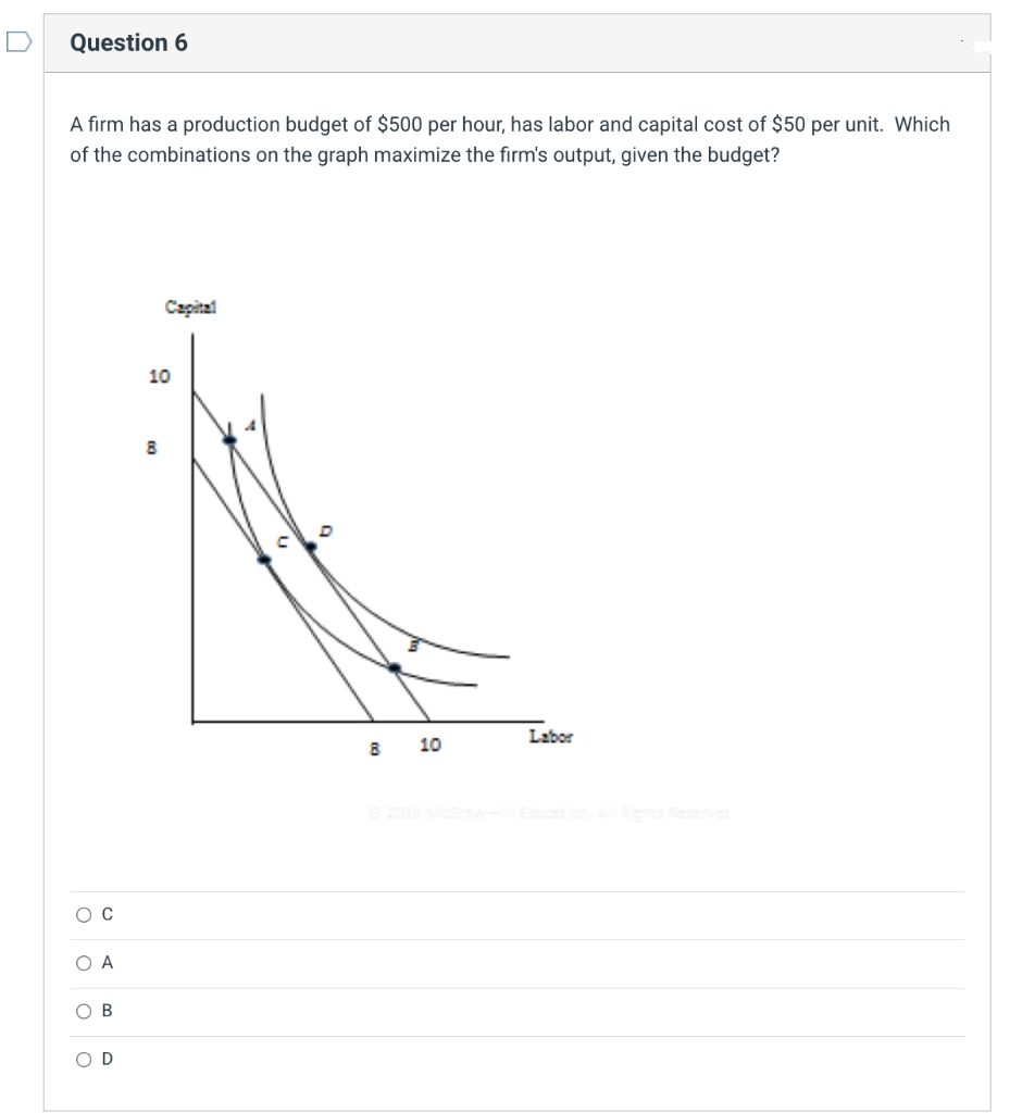 D
Question 6
A firm has a production budget of $500 per hour, has labor and capital cost of $50 per unit. Which
of the combinations on the graph maximize the firm's output, given the budget?
Capital
10
Labor
10
Eduction seeve
O A
ов
O D
