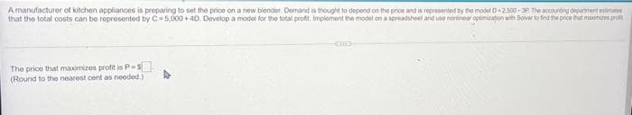 A manufacturer of kitchen applianoes is preparing to set the price on a new blender. Demand is thought to depend on the price and is reprosented ty the model D-2.500-JP The acountrg depanent mtinu
that the total costs can be reprosented by C=5,000 + 40. Develop a model for tho total profit. Implement the model on a spreaduhoet and use nortinear optimzaton with Sover to fed te proe tat mamies prott
The price that maximizos profit is P=S
(Round to the nearest cent as needed.)

