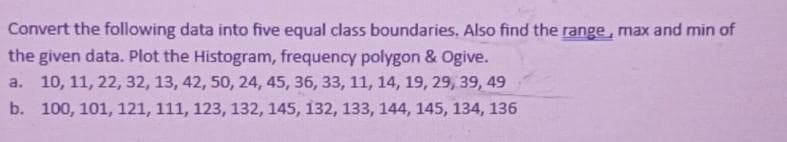 Convert the following data into five equal class boundaries. Also find the range, max and min of
the given data. Plot the Histogram, frequency polygon & Ogive.
a. 10, 11, 22, 32, 13, 42, 50, 24, 45, 36, 33, 11, 14, 19, 29, 39, 49
b. 100, 101, 121, 111, 123, 132, 145, 132, 133, 144, 145, 134, 136
