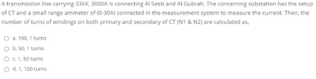 A transmission line carrying 33kv, 3000A is connecting Al Seeb and Al Gubrah. The concerning substation has the setup
of CT and a small range ammeter of (0-30A) connected in the measurement system to measure the current. Then, the
number of turns of windings on both primary and secondary of CT (N1 & N2) are calculated as,
O a 100, 1 turns
O b. 50, 1 turns
O C1. 50 turns
O d. 1, 100 turns
