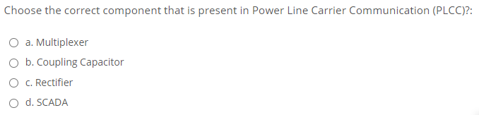 Choose the correct component that is present in Power Line Carrier Communication (PLCC)?:
O a. Multiplexer
O b. Coupling Capacitor
O C. Rectifier
O d. SCADA
