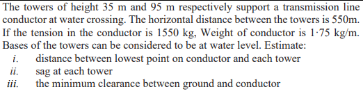 The towers of height 35 m and 95 m respectively support a transmission line
conductor at water crossing. The horizontal distance between the towers is 550m.
If the tension in the conductor is 1550 kg, Weight of conductor is 1-75 kg/m.
Bases of the towers can be considered to be at water level. Estimate:
i. distance between lowest point on conductor and each tower
ii. sag at each tower
iii.
the minimum clearance between ground and conductor
