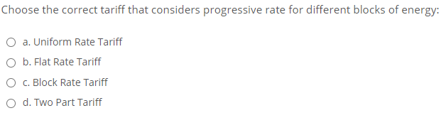 Choose the correct tariff that considers progressive rate for different blocks of energy:
O a. Uniform Rate Tariff
O b. Flat Rate Tariff
O C. Block Rate Tariff
O d. Two Part Tariff
