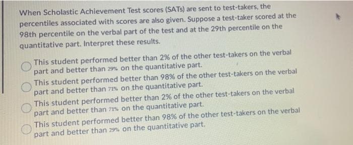 When Scholastic Achievement Test scores (SATS) are sent to test-takers, the
percentiles associated with scores are also given. Suppose a test-taker scored at the
98th percentile on the verbal part of the test and at the 29th percentile on the
quantitative part. Interpret these results.
This student performed better than 2% of the other test-takers on the verbal
part and better than 29% on the quantitative part.
This student performed better than 98% of the other test-takers on the verbal
part and better than 71% on the quantitative part.
This student performed better than 2% of the other test-takers on the verbal
part and better than 71% on the quantitative part.
This student performed better than 98% of the other test-takers on the verbal
part and better than 29% on the quantitative part.
