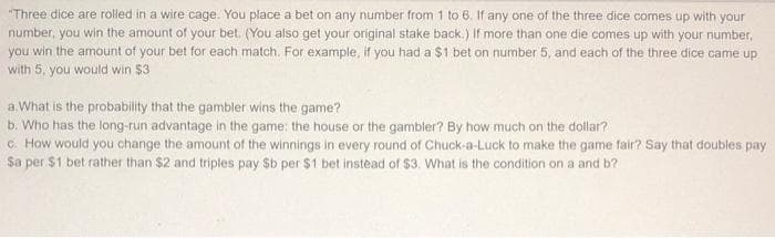 "Three dice are rolled in a wire cage. You place a bet on any number from 1 to 6. If any one of the three dice comes up with your
number, you win the amount of your bet. (You also get your original stake back.) If more than one die comes up with your number,
you win the amount of your bet for each match. For example, if you had a $1 bet on number 5, and each of the three dice came up
with 5, you would win $3
a What is the probability that the gambler wins the game?
b. Who has the long-run advantage in the game: the house or the gambler? By how much on the dollar?
c. How would you change the amount of the winnings in every round of Chuck-a-Luck to make the game fair? Say that doubles pay
Sa per $1 bet rather than $2 and triples pay $b per $1 bet instead of $3. What is the condition on a and b?
