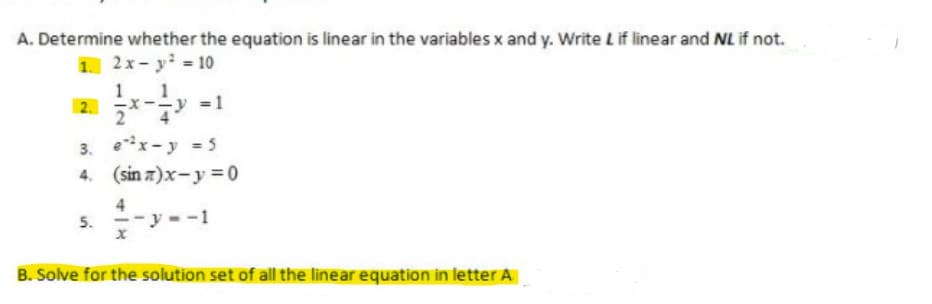 A. Determine whether the equation is linear in the variables x and y. Write Lif linear and NL if not.
1 2x-y = 10
1.
2. x-y
= 1
3. ex-y = 5
4. (sin z)x-y = 0
4
5. --y --1
B. Solve for the solution set of all the linear equation in letter A
