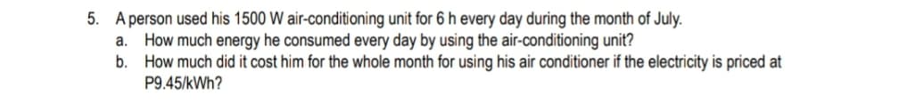 5. A person used his 1500 W air-conditioning unit for 6 h every day during the month of July.
How much energy he consumed every day by using the air-conditioning unit?
How much did it cost him for the whole month for using his air conditioner if the electricity is priced at
P9.45/kWh?
а.
b.
