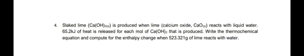 Slaked lime (Ca(OH)2«) is produced when lime (calcium oxide, CaO(s) reacts with liquid water.
65.2kJ of heat is released for each mol of Ca(OH)2 that is produced. Write the thermochemical
equation and compute for the enthalpy change when 523.321g of lime reacts with water.
4.
