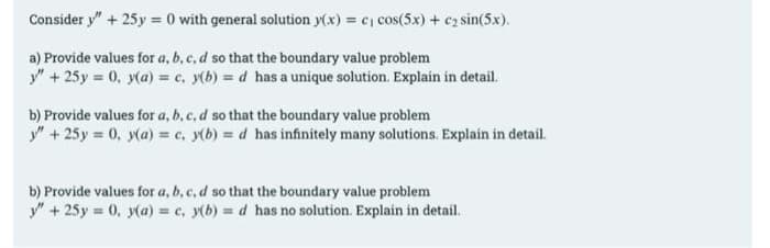 Consider y" + 25y = 0 with general solution y(x) = c₁ cos(5x) + c₂ sin(5x).
a) Provide values for a, b, c, d so that the boundary value problem
y" + 25y = 0, y(a) = c. y(b) = d has a unique solution. Explain in detail.
b) Provide values for a, b, c, d so that the boundary value problem
y" + 25y = 0, y(a) = c. y(b) = d has infinitely many solutions. Explain in detail.
b) Provide values for a, b, c, d so that the boundary value problem
y" + 25y = 0, y(a) = c, y(b) = d has no solution. Explain in detail.
