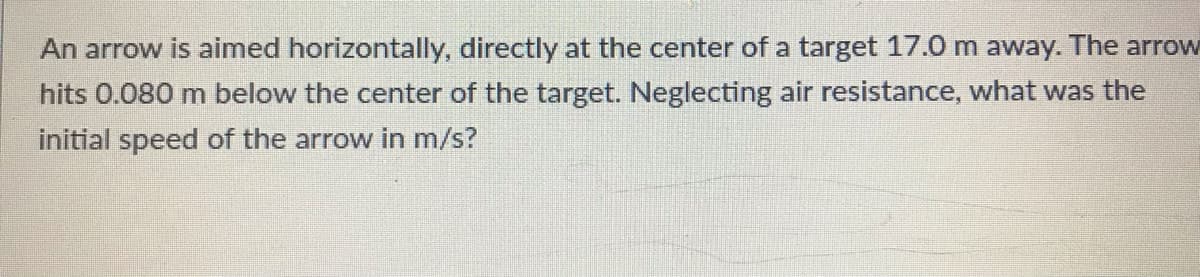 An arrow is aimed horizontally, directly at the center of a target 17.0 m away. The arrow
hits 0.080 m below the center of the target. Neglecting air resistance, what was the
initial speed of the arrow in m/s?
