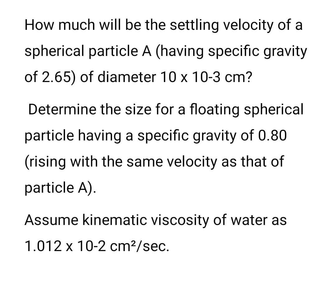 How much will be the settling velocity of a
spherical particle A (having specific gravity
of 2.65) of diameter 10 x 10-3 cm?
Determine the size for a floating spherical
particle having a specific gravity of 0.80
(rising with the same velocity as that of
particle A).
Assume kinematic viscosity of water as
1.012 x 10-2 cm²/sec.