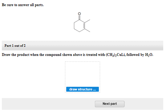 Be sure to answer all parts.
Part 1 out of 2
Draw the product when the compound shown above is treated with (CH3),CuLi, followed by H,0.
draw structure.
Next part
