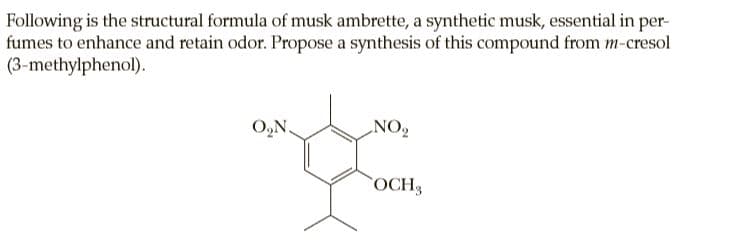 Following is the structural formula of musk ambrette, a synthetic musk, essential in per-
fumes to enhance and retain odor. Propose a synthesis of this compound from m-cresol
(3-methylphenol).
O,N.
NO,
OCH3
