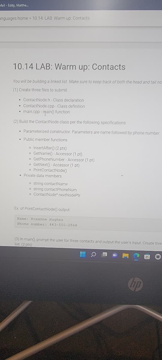 Mail - Eddy, Matthe.
anguages home > 10.14: LAB: Warm up: Contacts
10.14 LAB: Warm
up:
Contacts
You will be building a linked list. Make sure to keep track of both the head and tail no
(1) Create three files to submit.
• ContactNode h-Class declaration
• ContactNode.cpp- Class definition
• main.cpp - main() function
(2) Build the ContactNode class per the following specifications
• Parameterized constructor. Parameters are name followed by phone number
• Public member functions
o InsertAfter() (2 pts)
o GetName() - Accessor (1 pt)
o GetPhoneNumber - Accessor (1 pt)
o GetNext() - Accessor (1 pt)
• PrintContactNode()
• Private data members
• string contactName
o string contactPhoneNum
• ContactNode* nextNodePtr
Ex. of PrintContactNode() output:
Name: Roxanne Hughes
Phone number: 443-555-2864
(3) In main(), prompt the user for three contacts and output the user's input Create thre
list. (2 pts)
hp
