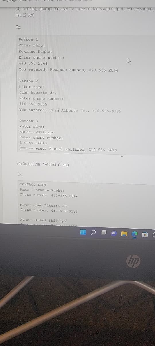 (3) in main(), prompt the user Tor tnree contacts and output the users input.
list. (2 pts)
Ex:
Person 1
Enter name:
Roxanne Hughes
Enter phone number:
443-555-2864
You entered: Roxanne Hughes, 443-555-2864
Person 2
Enter name:
Juan Alberto Jr.
Enter phone number:
410-555-9385
You entered: Juan Alberto Jr,, 410-555-9385
Person 3
Enter name:
Rachel Phillips
Enter phone number:
310-555-6610
You entered: Rachel Phillips, 310-555-6610
(4) Output the linked list. (2 pts)
Ex:
CONTACT LIST
Name: Roxanne Hughes
Phone number: 443-555-2864
Name: Juan Alberto Jr.
Phone number: 410-555-9385
Name: Rachel Phillips
hp
Q
