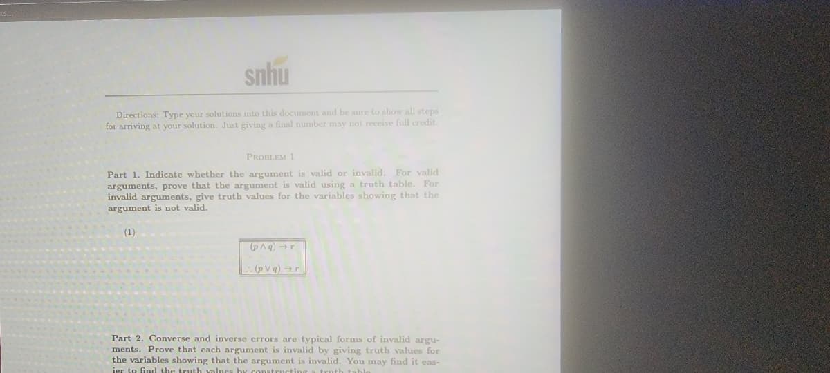 snhu
Directions: Type your solutions into this document and be sure to show all steps
for arriving at your solution. Just giving a final number may not receive full credit.
PROBLEM 1
Part 1. Indicate whetber the argument is valid or invalid. For valid
arguments, prove that the argument is valid using a truth table. For
invalid arguments, give truth values for the variables showing that the
argument is not valid.
(1)
(PAg) -r
1:(pvq) →r
Part 2. Converse and inverse errors are typical forms of invalid argu-
ments. Prove that each argument is invalid by giving truth values for
the variables showing that the argument is invalid. You may find it eas-
ier to find the truth yalues by constructin
