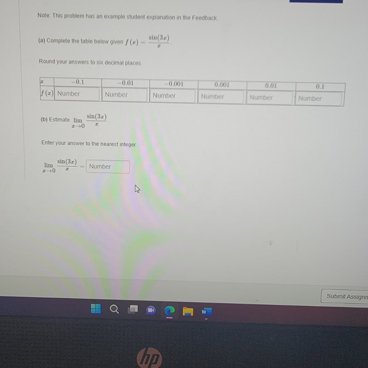 ### Problem Statement

**Note:** This problem has an example student explanation in the Feedback.

**(a)** Complete the table below given \( f(x) = \frac{\sin(3x)}{x} \).

**Round your answers to six decimal places.**

| \( x \)   | \(-0.1\) | \(0.01\) | \(-0.001\) | \(0.001\) | \(0.01\) | \(0.1\)  |
|-----------|----------|----------|------------|----------|---------|---------|
| \( f(x) \) | Number   | Number   | Number     | Number   | Number  | Number  |

**(b)** Estimate \(\lim_{{x \to 0}} \frac{\sin(3x)}{x}\).

Enter your answer to the nearest integer.

\[
\lim_{{x \to 0}} \frac{\sin(3x)}{x} = \boxed{\text{Number}}
\]