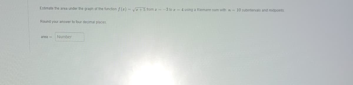 Estimate the area under the graph of the function f(2)=√√2+5 from z = -3 to z = 4 using a Riemann sum with n = 10 subintervals and midpoints.
Round your answer to four decimal places.
area= Number