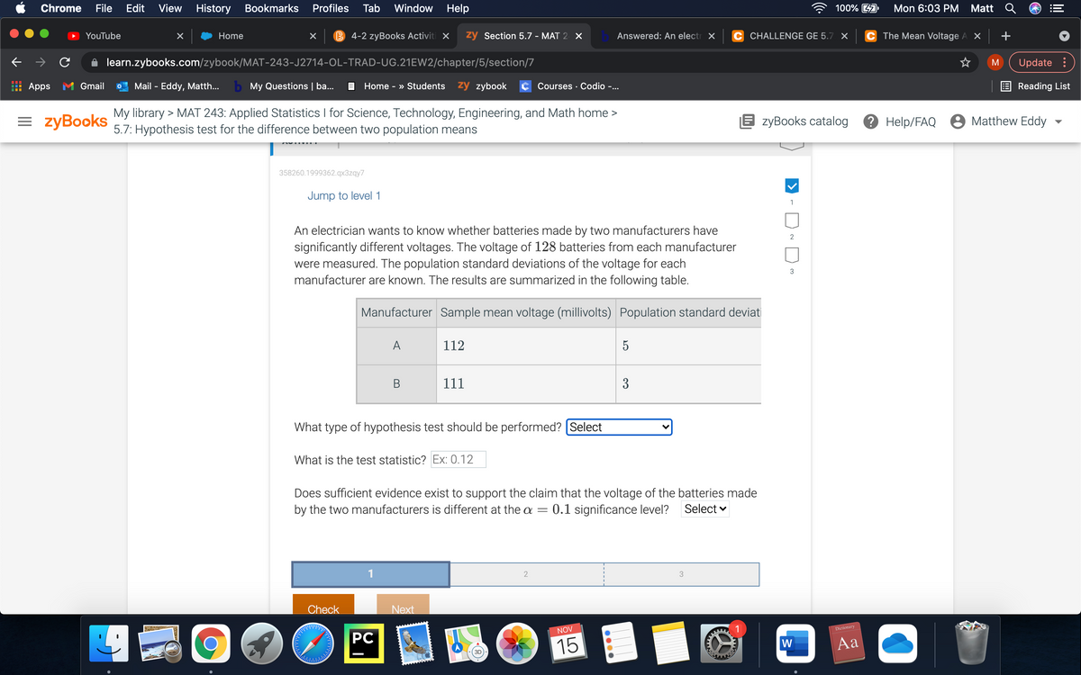 Chrome
File
Edit
View
History
Bookmarks
Profiles
Tab
Window Help
100% A
Mon 6:03 PM
Matt
YouTube
Home
B 4-2 zyBooks Activiti X
zy Section 5.7 - MAT 2 X
Answered: An electr X
C CHALLENGE GE 5.7 X
C The Mean Voltage A X
+
learn.zybooks.com/zybook/MAT-243-J2714-OL-TRAD-UG.21EW2/chapter/5/section/7
M
Update :
Apps M Gmail
Mail - Eddy, Matth...
b My Questions | ba...
Home - » Students zy zybook
Courses · Codio -..
Reading List
= zyBooks
My library > MAT 243: Applied Statistics I for Science, Technology, Engineering, and Math home >
5.7: Hypothesis test for the difference between two population means
E zyBooks catalog
? Help/FAQ 8 Matthew Eddy
358260.1999362.qx3zqy7
Jump to level 1
1
An electrician wants to know whether batteries made by two manufacturers have
significantly different voltages. The voltage of 128 batteries from each manufacturer
were measured. The population standard deviations of the voltage for each
manufacturer are known. The results are summarized in the following table.
3
Manufacturer Sample mean voltage (millivolts) Population standard deviati
A
112
5
В
111
3
What type of hypothesis test should be performed? (Select
What is the test statistic? Ex: 0.12
Does sufficient evidence exist to support the claim that the voltage of the batteries made
by the two manufacturers is different at the a
0.1 significance level?
Select
1
3
Check
Next
NOV
1
Dictionary
PC
15
W
Aa
3D
